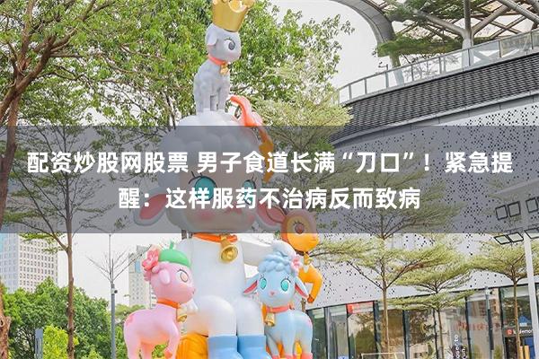 配资炒股网股票 男子食道长满“刀口”！紧急提醒：这样服药不治病反而致病
