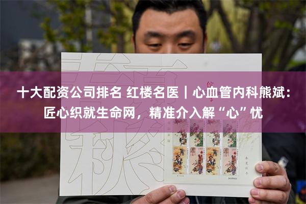 十大配资公司排名 红楼名医｜心血管内科熊斌：匠心织就生命网，精准介入解“心”忧