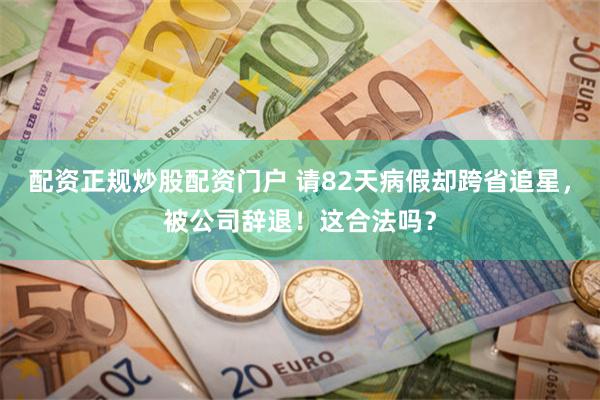 配资正规炒股配资门户 请82天病假却跨省追星，被公司辞退！这合法吗？