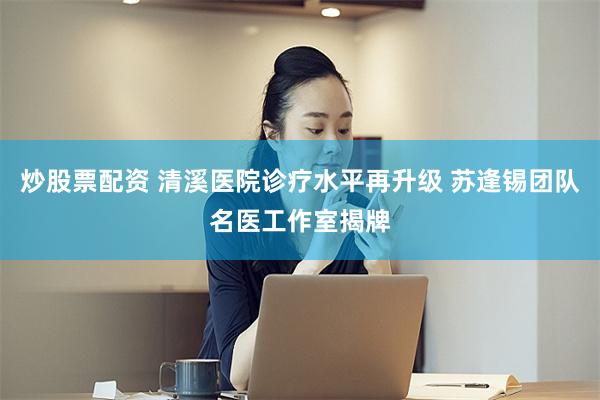 炒股票配资 清溪医院诊疗水平再升级 苏逢锡团队名医工作室揭牌
