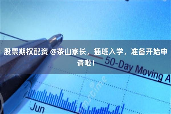 股票期权配资 @茶山家长，插班入学，准备开始申请啦！