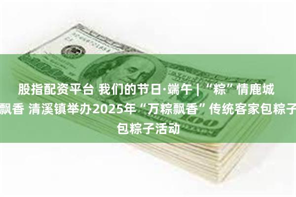股指配资平台 我们的节日·端午 | “粽”情鹿城 客韵飘香 清溪镇举办2025年“万粽飘香”传统客家包粽子活动