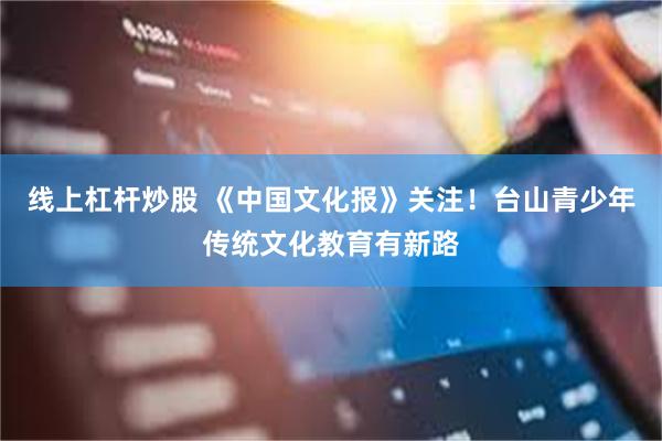 线上杠杆炒股 《中国文化报》关注！台山青少年传统文化教育有新路