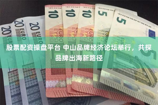 股票配资操盘平台 中山品牌经济论坛举行，共探品牌出海新路径