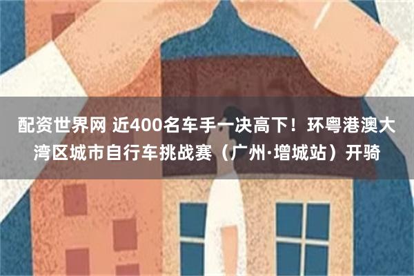配资世界网 近400名车手一决高下！环粤港澳大湾区城市自行车挑战赛（广州·增城站）开骑