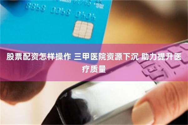 股票配资怎样操作 三甲医院资源下沉 助力提升医疗质量