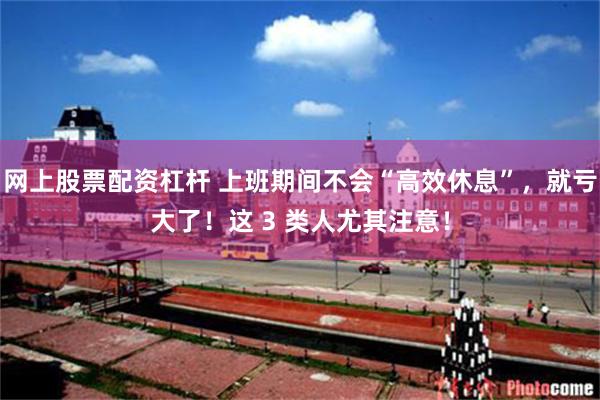 网上股票配资杠杆 上班期间不会“高效休息”，就亏大了！这 3 类人尤其注意！