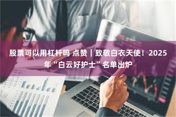 股票可以用杠杆吗 点赞｜致敬白衣天使！2025年“白云好护士”名单出炉
