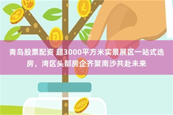 青岛股票配资 超3000平方米实景展区一站式选房，湾区头部房企齐聚南沙共赴未来