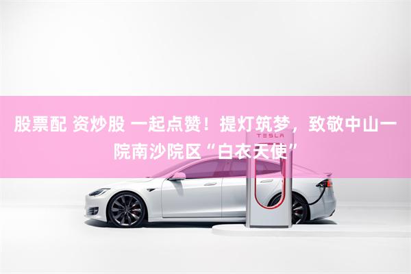 股票配 资炒股 一起点赞！提灯筑梦，致敬中山一院南沙院区“白衣天使”