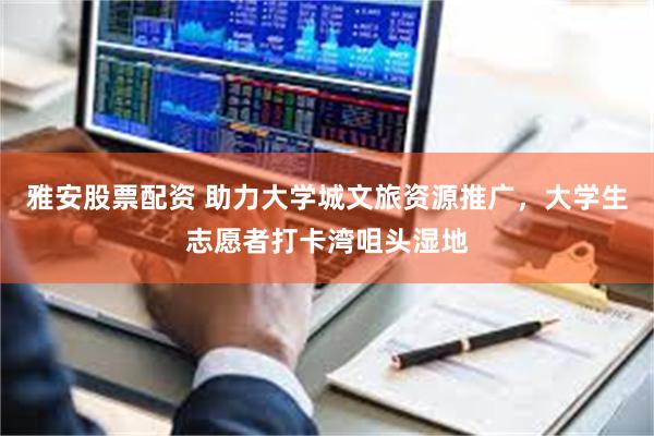 雅安股票配资 助力大学城文旅资源推广，大学生志愿者打卡湾咀头湿地