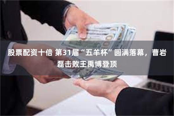股票配资十倍 第31届“五羊杯”圆满落幕，曹岩磊击败王禹博登顶