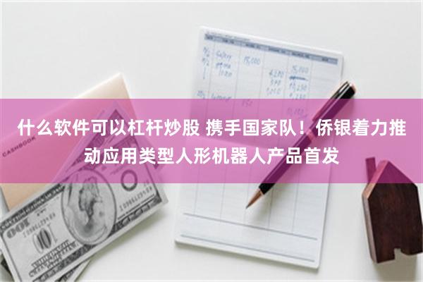 什么软件可以杠杆炒股 携手国家队！侨银着力推动应用类型人形机器人产品首发