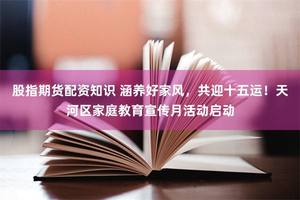 股指期货配资知识 涵养好家风，共迎十五运！天河区家庭教育宣传月活动启动