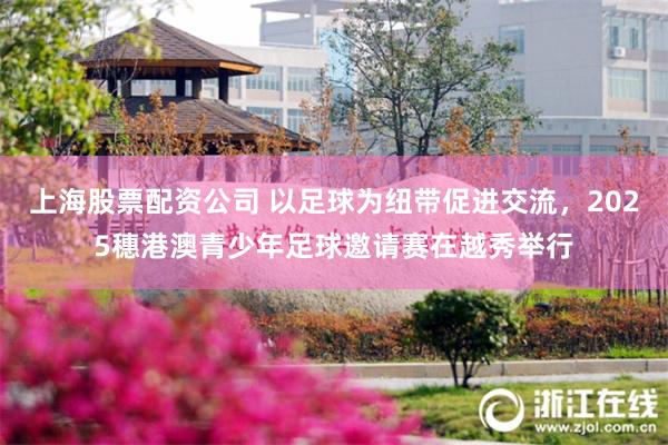 上海股票配资公司 以足球为纽带促进交流，2025穗港澳青少年足球邀请赛在越秀举行
