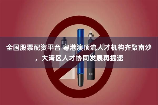 全国股票配资平台 粤港澳顶流人才机构齐聚南沙，大湾区人才协同发展再提速