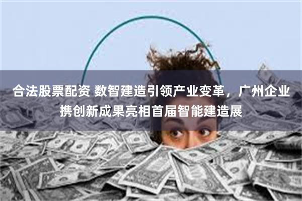合法股票配资 数智建造引领产业变革，广州企业携创新成果亮相首届智能建造展