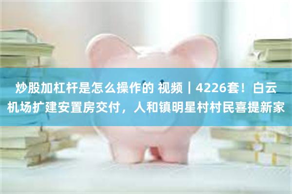 炒股加杠杆是怎么操作的 视频｜4226套！白云机场扩建安置房交付，人和镇明星村村民喜提新家