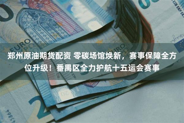 郑州原油期货配资 零碳场馆焕新，赛事保障全方位升级！番禺区全力护航十五运会赛事