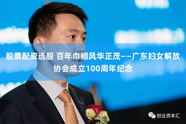 股票配资选股 百年巾帼风华正茂——广东妇女解放协会成立100周年纪念