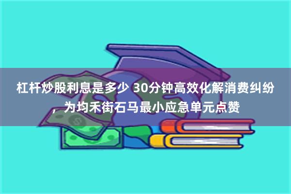 杠杆炒股利息是多少 30分钟高效化解消费纠纷，为均禾街石马最小应急单元点赞