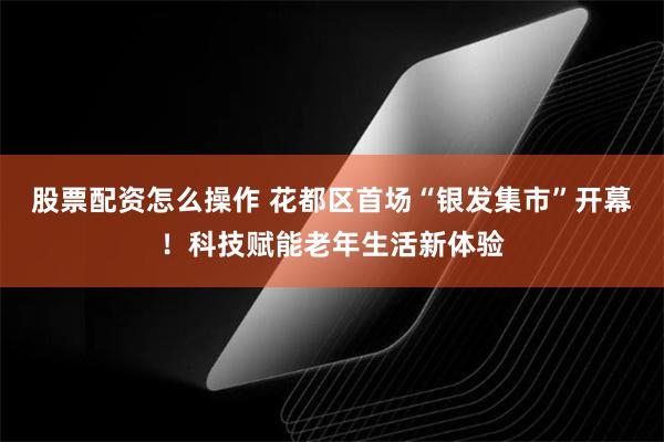 股票配资怎么操作 花都区首场“银发集市”开幕！科技赋能老年生活新体验