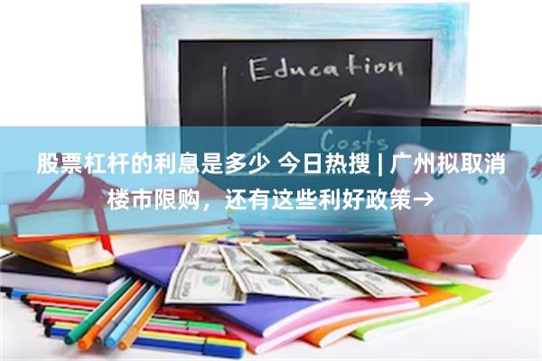 股票杠杆的利息是多少 今日热搜 | 广州拟取消楼市限购，还有这些利好政策→