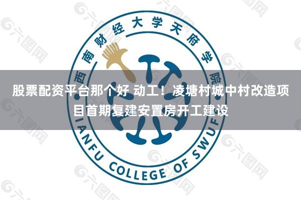 股票配资平台那个好 动工！凌塘村城中村改造项目首期复建安置房开工建设