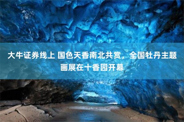 大牛证券线上 国色天香南北共赏，全国牡丹主题画展在十香园开幕
