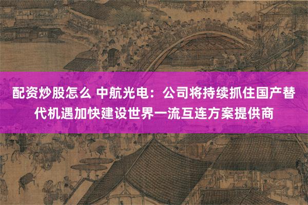 配资炒股怎么 中航光电：公司将持续抓住国产替代机遇加快建设世界一流互连方案提供商