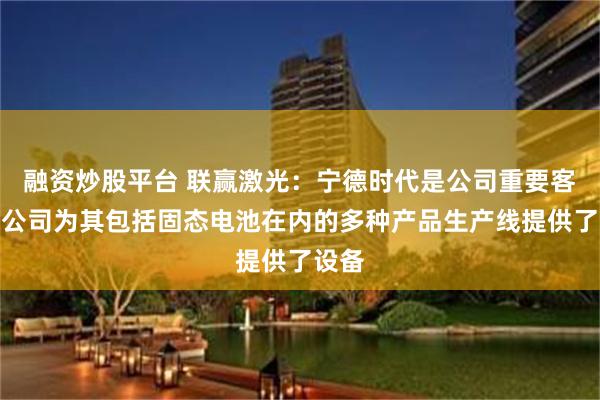融资炒股平台 联赢激光：宁德时代是公司重要客户，公司为其包括固态电池在内的多种产品生产线提供了设备