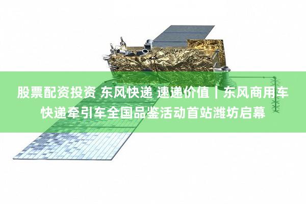 股票配资投资 东风快递 速递价值｜东风商用车快递牵引车全国品鉴活动首站潍坊启幕