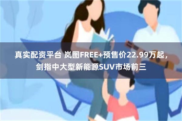 真实配资平台 岚图FREE+预售价22.99万起，剑指中大型新能源SUV市场前三