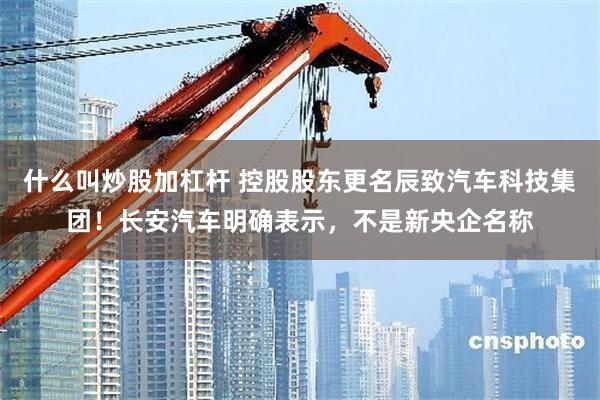 什么叫炒股加杠杆 控股股东更名辰致汽车科技集团！长安汽车明确表示，不是新央企名称