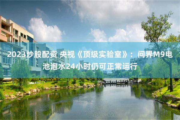 2023炒股配资 央视《顶级实验室》：问界M9电池泡水24小时仍可正常运行