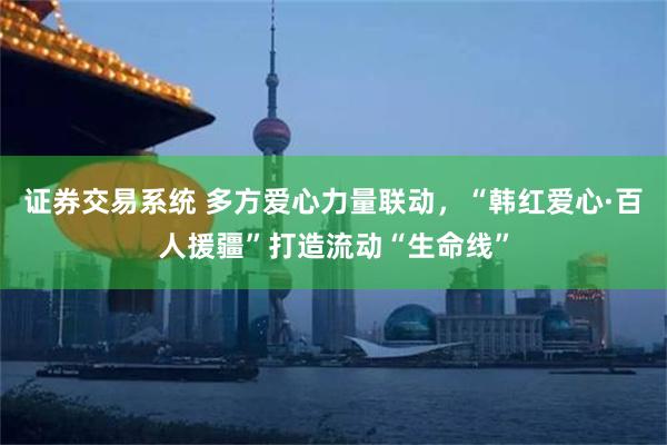 证券交易系统 多方爱心力量联动，“韩红爱心·百人援疆”打造流动“生命线”