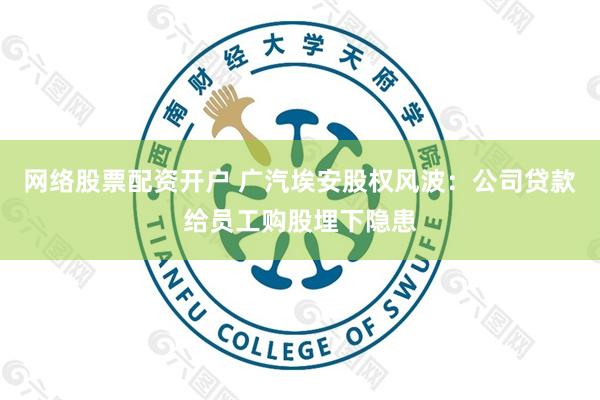网络股票配资开户 广汽埃安股权风波：公司贷款给员工购股埋下隐患