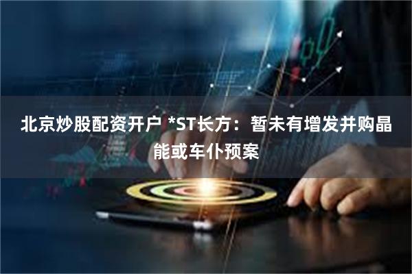 北京炒股配资开户 *ST长方：暂未有增发并购晶能或车仆预案