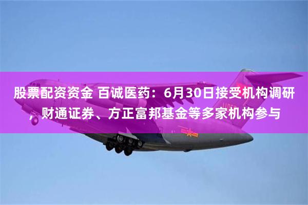股票配资资金 百诚医药：6月30日接受机构调研，财通证券、方正富邦基金等多家机构参与