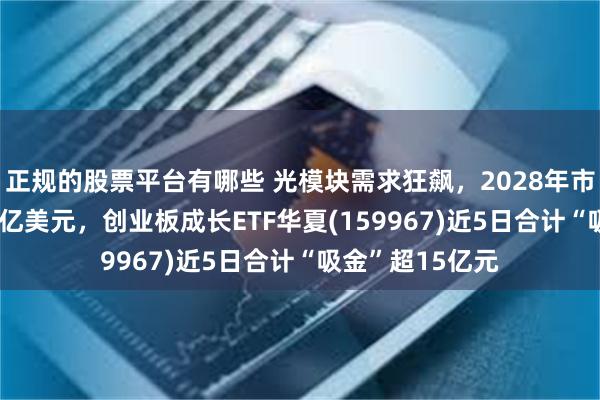 正规的股票平台有哪些 光模块需求狂飙，2028年市场有望达1020亿美元，创业板成长ETF华夏(159967)近5日合计“吸金”超15亿元