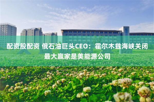 配资股配资 俄石油巨头CEO:霍尔木兹海峡关闭最大赢家是美能源公司