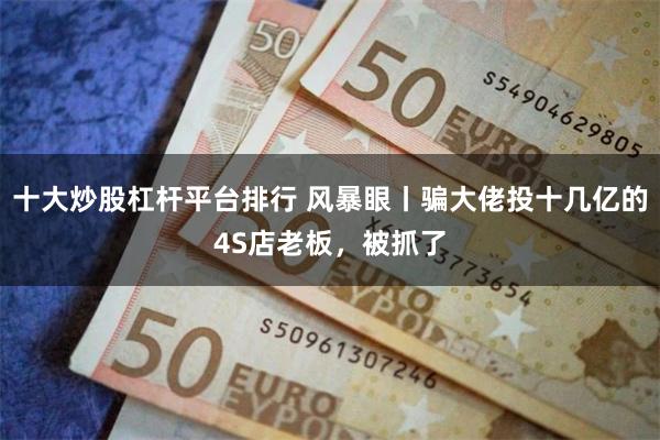 十大炒股杠杆平台排行 风暴眼丨骗大佬投十几亿的4S店老板,被抓了