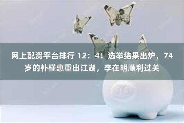 网上配资平台排行 12：4！选举结果出炉，74岁的朴槿惠重出江湖，李在明顺利过关