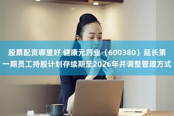 股票配资哪里好 健康元药业（600380）延长第一期员工持股计划存续期至2026年并调整管理方式