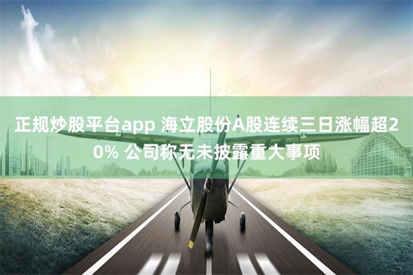 正规炒股平台app 海立股份A股连续三日涨幅超20% 公司称无未披露重大事项