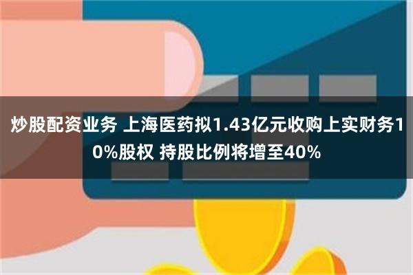 炒股配资业务 上海医药拟1.43亿元收购上实财务10%股权 持股比例将增至40%