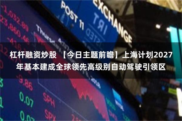 杠杆融资炒股 【今日主题前瞻】上海计划2027年基本建成全球领先高级别自动驾驶引领区