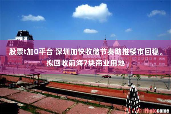 股票t加0平台 深圳加快收储节奏助推楼市回稳，拟回收前海7块商业用地