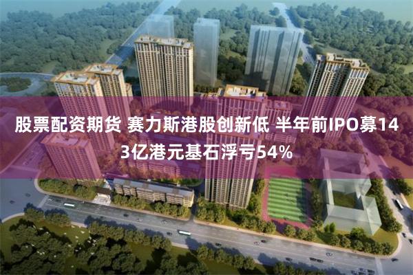 股票配资期货 赛力斯港股创新低 半年前IPO募143亿港元基石浮亏54%