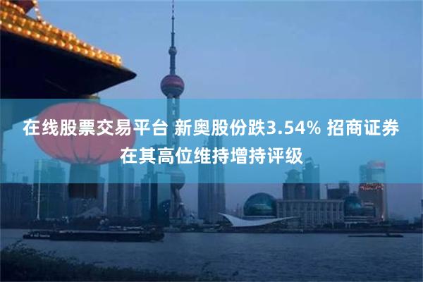 在线股票交易平台 新奥股份跌3.54% 招商证券在其高位维持增持评级